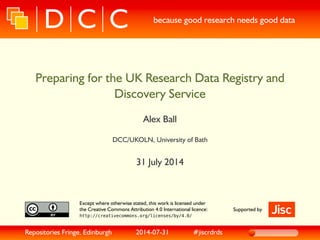 because good research needs good data
Preparing for the UK Research Data Registry and
Discovery Service
Alex Ball
DCC/UKOLN, University of Bath
31 July 2014
Except where otherwise stated, this work is licensed under
the Creative Commons Attribution 4.0 International licence:
http://creativecommons.org/licenses/by/4.0/
Supported by
Repositories Fringe, Edinburgh 2014-07-31 #jiscrdrds
 