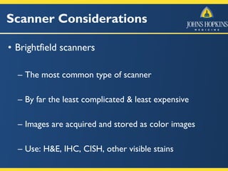 Scanner Considerations
• Brightfield scanners
– The most common type of scanner
– By far the least complicated & least expensive
– Images are acquired and stored as color images
– Use: H&E, IHC, CISH, other visible stains
 