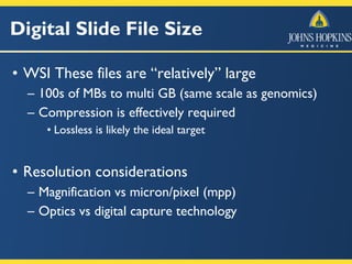 Digital Slide File Size
• WSI These files are “relatively” large
– 100s of MBs to multi GB (same scale as genomics)
– Compression is effectively required
• Lossless is likely the ideal target
• Resolution considerations
– Magnification vs micron/pixel (mpp)
– Optics vs digital capture technology
 