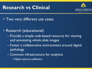 Research vs Clinical
• Two very different use cases
• Research (educational)
– Provide a simple web-based resource for viewing
and annotating whole slide images
– Foster a collaborative environment around digital
pathology
– Common infrastructure for analytics
• Open source software
 