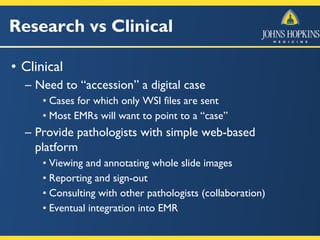 Research vs Clinical
• Clinical
– Need to “accession” a digital case
• Cases for which only WSI files are sent
• Most EMRs will want to point to a “case”
– Provide pathologists with simple web-based
platform
• Viewing and annotating whole slide images
• Reporting and sign-out
• Consulting with other pathologists (collaboration)
• Eventual integration into EMR
 