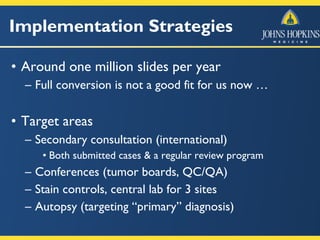 Implementation Strategies
• Around one million slides per year
– Full conversion is not a good fit for us now …
• Target areas
– Secondary consultation (international)
• Both submitted cases & a regular review program
– Conferences (tumor boards, QC/QA)
– Stain controls, central lab for 3 sites
– Autopsy (targeting “primary” diagnosis)
 