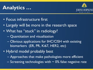 Analytics …
• Focus infrastructure first
• Largely will be more in the research space
• What has “stuck” in radiology?
– Quantitation and visualization
– Obvious applications for IHC/CISH with existing
biomarkers (ER, PR, Ki67, HER2, etc)
• Hybrid model probably best
– Approaches that make pathologists more efficient
– Screening technologies with ~ 0% false negative rate
 