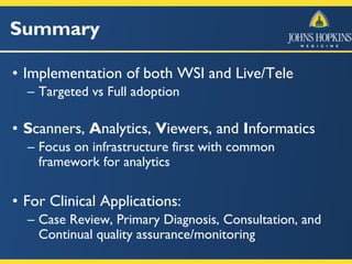 Summary
• Implementation of both WSI and Live/Tele
– Targeted vs Full adoption
• Scanners, Analytics, Viewers, and Informatics
– Focus on infrastructure first with common
framework for analytics
• For Clinical Applications:
– Case Review, Primary Diagnosis, Consultation, and
Continual quality assurance/monitoring
 