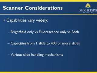 Scanner Considerations
• Capabilities vary widely:
– Brightfield only vs Fluorescence only vs Both
– Capacities from 1 slide to 400 or more slides
– Various slide handling mechanisms
 