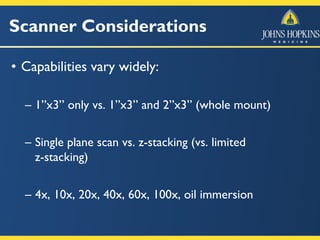 Scanner Considerations
• Capabilities vary widely:
– 1”x3” only vs. 1”x3” and 2”x3” (whole mount)
– Single plane scan vs. z-stacking (vs. limited
z-stacking)
– 4x, 10x, 20x, 40x, 60x, 100x, oil immersion
 