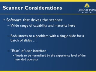 Scanner Considerations
• Software that drives the scanner
– Wide range of capability and maturity here
– Robustness to a problem with a single slide for a
batch of slides …
– “Ease” of user interface
• Needs to be normalized by the experience level of the
intended operator
 