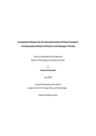  
                                        
                                        
                                        
                                        
                                        
                                        
    Competing Pathways for the Decarbonisation of Road Transport: 
        A Comparative Analysis of Electric and Hydrogen Vehicles 
                                        
                                        
                     A thesis submitted for the degree of  
                  Doctor of Philosophy, University of London 
                                        
                                      by 
                             Alexandre Beaudet 
                                        
                                  July 2010 
                                        
                       Imperial College Business School 
              Imperial Centre for Energy Policy and Technology   
                                        
                           Imperial College London 
                                        
                                        

 
 