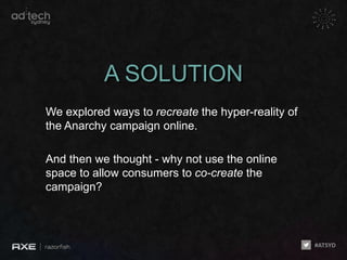 A SOLUTION
We explored ways to recreate the hyper-reality of
the Anarchy campaign online.

And then we thought - why not use the online
space to allow consumers to co-create the
campaign?
 