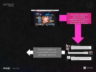 Consumers shape the
                            story by making
                        suggestions and voting at
                          YouTube.com/AXE, in
                         banners, and on X-Box




 The Co-Creation is
incorporated into the
 campaign storyline
 
