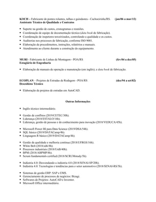 KOCH – Fabricante de pontes rolantes, talhas e guindastes - Cachoeirinha/RS. (jan/06 a mar/12)
Assistente Técnico de Qualidade e Contratos
● Suporte na gestão de custos, cronogramas e reuniões.
● Coordenação de equipe de documentação técnica (data book de fabricação).
● Coordenação de inspetores terceirizados, controlando a qualidade e os custos.
● Auditorias nos processos de fabricação, conforme ISO 9001.
● Elaboração de procedimentos, instruções, relatórios e manuais.
● Atendimento ao cliente durante a construção do equipamento.
MURI - Fabricante de Linhas de Montagem - POA/RS (fev/04 a dez/05)
Estagiário de Engenharia
● Elaboração de manuais de operação e manutenção (em inglês); e data book de fabricação.
ECOPLAN – Projetos de Estradas de Rodagem - POA/RS (dez/94 a set/02)
Desenhista Técnico
● Elaboração de projetos de estradas em AutoCAD.
Outras Informações
● Inglês técnico intermediário.
● Gestão de conflitos (2019/CETEC/30h).
● Liderança (2018/ESTALO/16h).
● Liderança, gestão de pessoas e do conhecimento para inovação (2018/VEDUCA/45h).
● Microsoft Power BI para Data Science (2019/DSA/54h).
● SQL básico (2019/DATACamp/4h).
● Linguagem R básico (2019/DATACamp/4h).
● Gestão da qualidade e melhoria contínua (2018/UFRGS/16h).
● White Belt (2018/edti/8h).
● Processos industriais (2018/UnB/40h).
● BPM (2018/ABPMP/8h).
● Scrum fundamentals certified (2018/SCRUMstudy/5h).
● Indústria 4.0: Desvendando a indústria 4.0 (2018/SENAI-SP/20h).
● Indústria 4.0: Tecnologias e tendências para o setor automotivo (2018/SENAI-RS/5h).
● Sistemas de gestão ERP: SAP e EMS.
● Gerenciamento de processos de negócios: Bizagi.
● Softwares de Projetos: AutoCAD e Inventor.
● Microsoft Office intermediário.
 