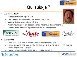 Qui suis-je ?
• Alexandre Boutin
– Formateur et Coach Agile & Lean
– Co-fondateur et Président du Club Agile Rhône Alpes
– Membre du Bureau du « French SUG »
– Présentateur régulier lors des conférences nationales & internationales
– Membre de la Fédération Agile des Formateurs Francophones
• Agiletoyou
– Créée en 2009 - Basée en Rhône Alpes – www.agiletoyou.com
– Clients : ORANGE, EDF, SAMSE, BBC, TOTAL RM, HP, THALES, BULL, SCHNEIDER,
Yahoo!, Kelkoo, Best of Media …
– Contact : a.boutin@agiletoyou.com +33 (0)6 45 40 23 17