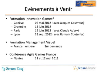 Evènements à Venir
• Formation Innovation Games®
– Genève 02 mai 2012 (avec Jacques Couvreur)
– Grenoble 15 juin 2012
– Paris 19 juin 2012 (avec Claude Aubry)
– Lyon 28 sept 2012 (avec Romain Couturier)
• Formation Management Visuel
– France entière Sur demande
• Conférence Agile Games France
– Nantes 11 et 12 mai 2012