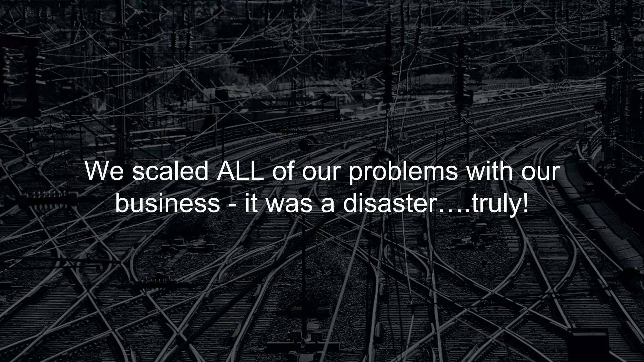We scaled ALL of our problems with our
business - it was a disaster….truly!
 