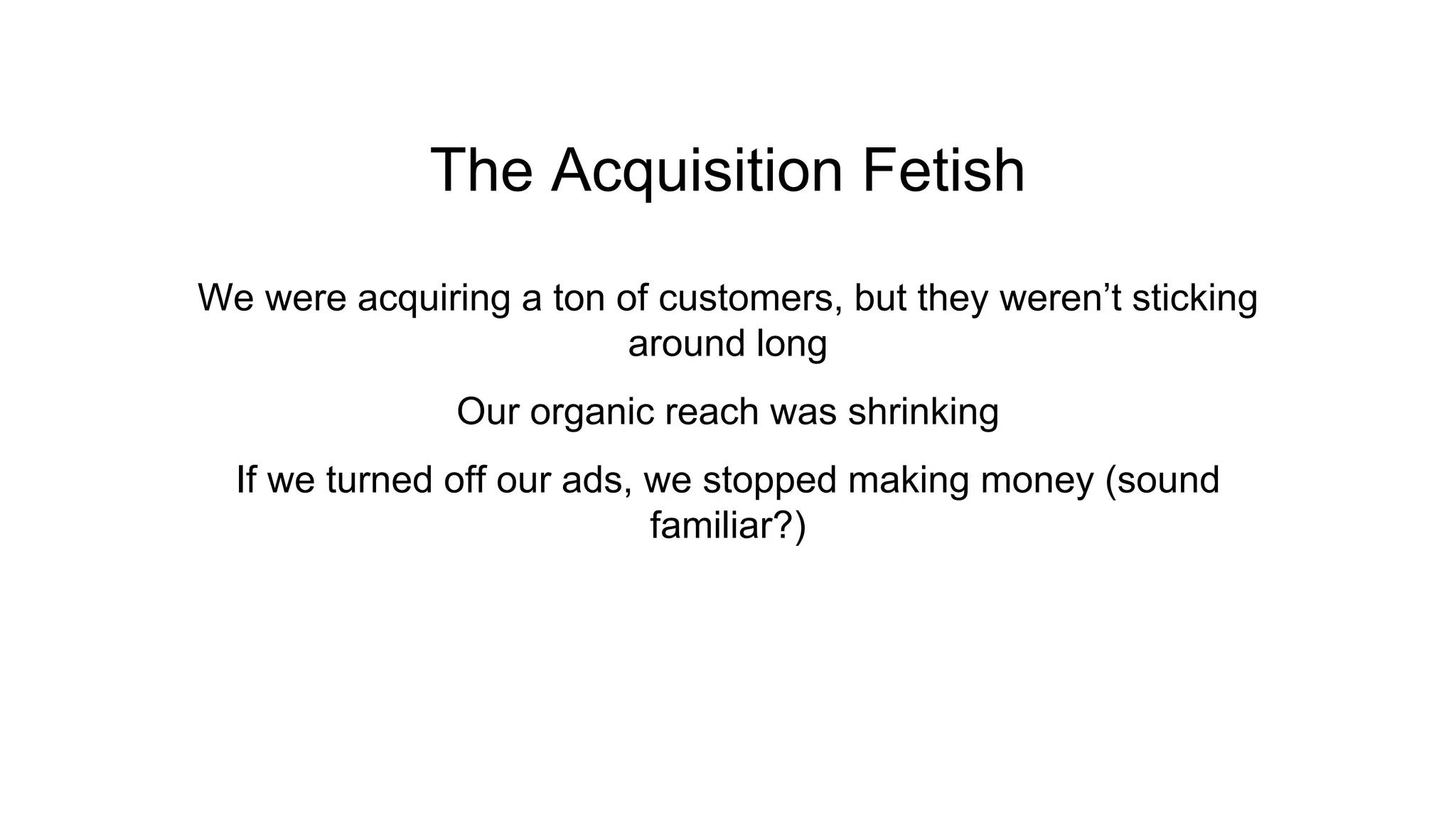 The Acquisition Fetish
We were acquiring a ton of customers, but they weren’t sticking
around long
Our organic reach was shrinking
If we turned off our ads, we stopped making money (sound
familiar?)
 