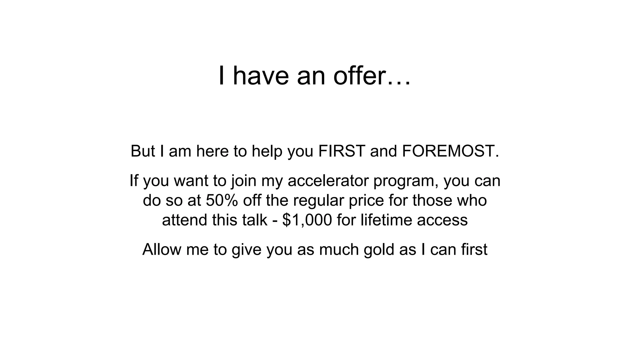 I have an offer…
But I am here to help you FIRST and FOREMOST.
If you want to join my accelerator program, you can
do so at 50% off the regular price for those who
attend this talk - $1,000 for lifetime access
Allow me to give you as much gold as I can first
 