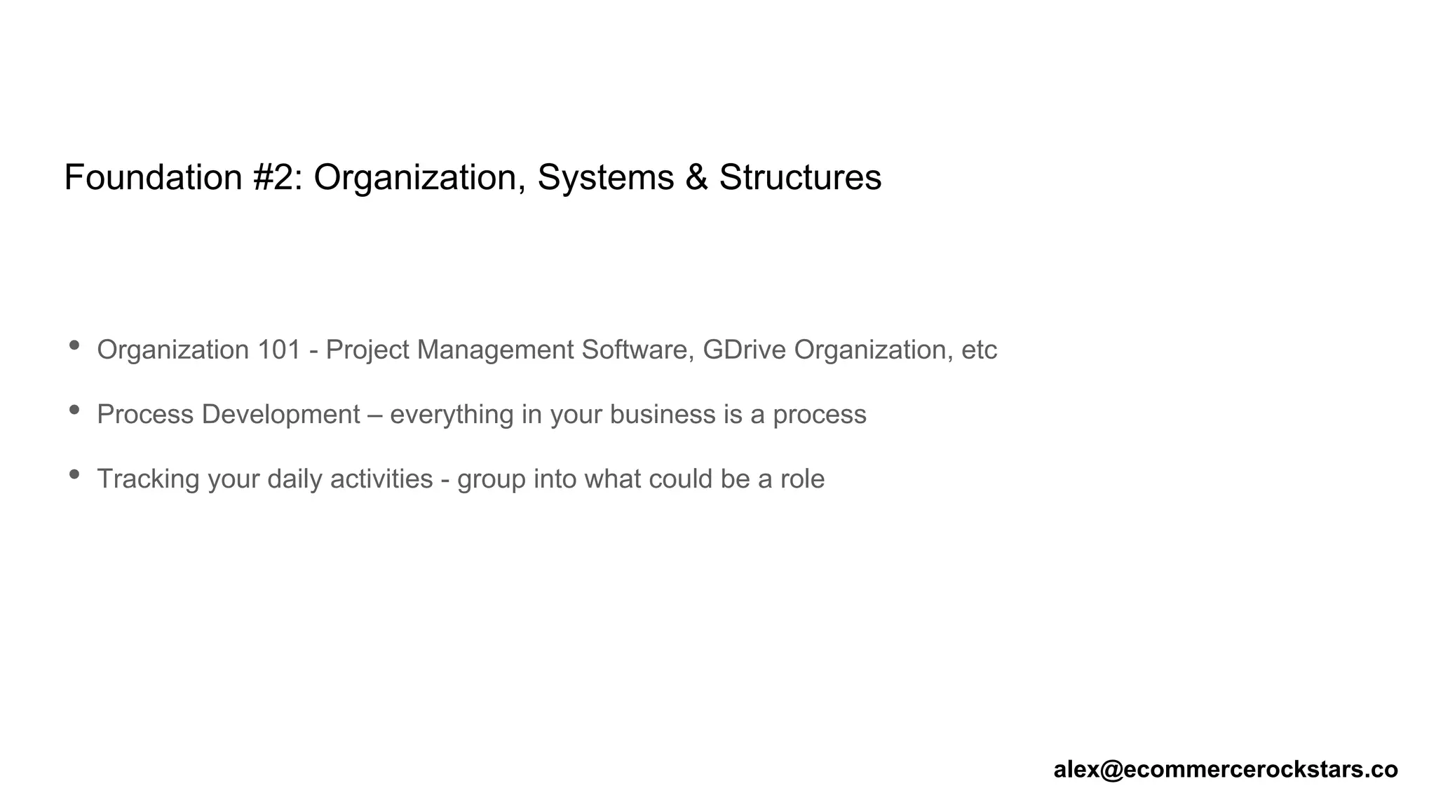Foundation #2: Organization, Systems & Structures
• Organization 101 - Project Management Software, GDrive Organization, etc
• Process Development – everything in your business is a process
• Tracking your daily activities - group into what could be a role
alex@ecommercerockstars.co
 