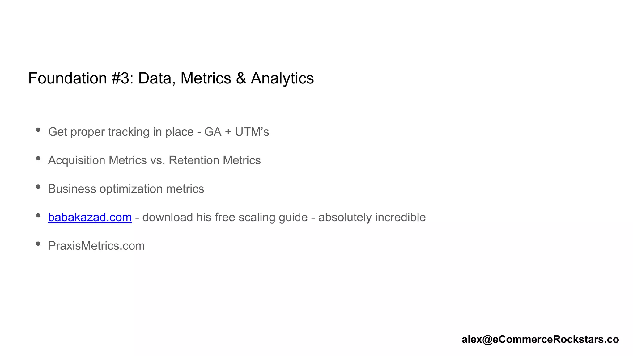 Foundation #3: Data, Metrics & Analytics
• Get proper tracking in place - GA + UTM’s
• Acquisition Metrics vs. Retention Metrics
• Business optimization metrics
• babakazad.com - download his free scaling guide - absolutely incredible
• PraxisMetrics.com
alex@eCommerceRockstars.co
 