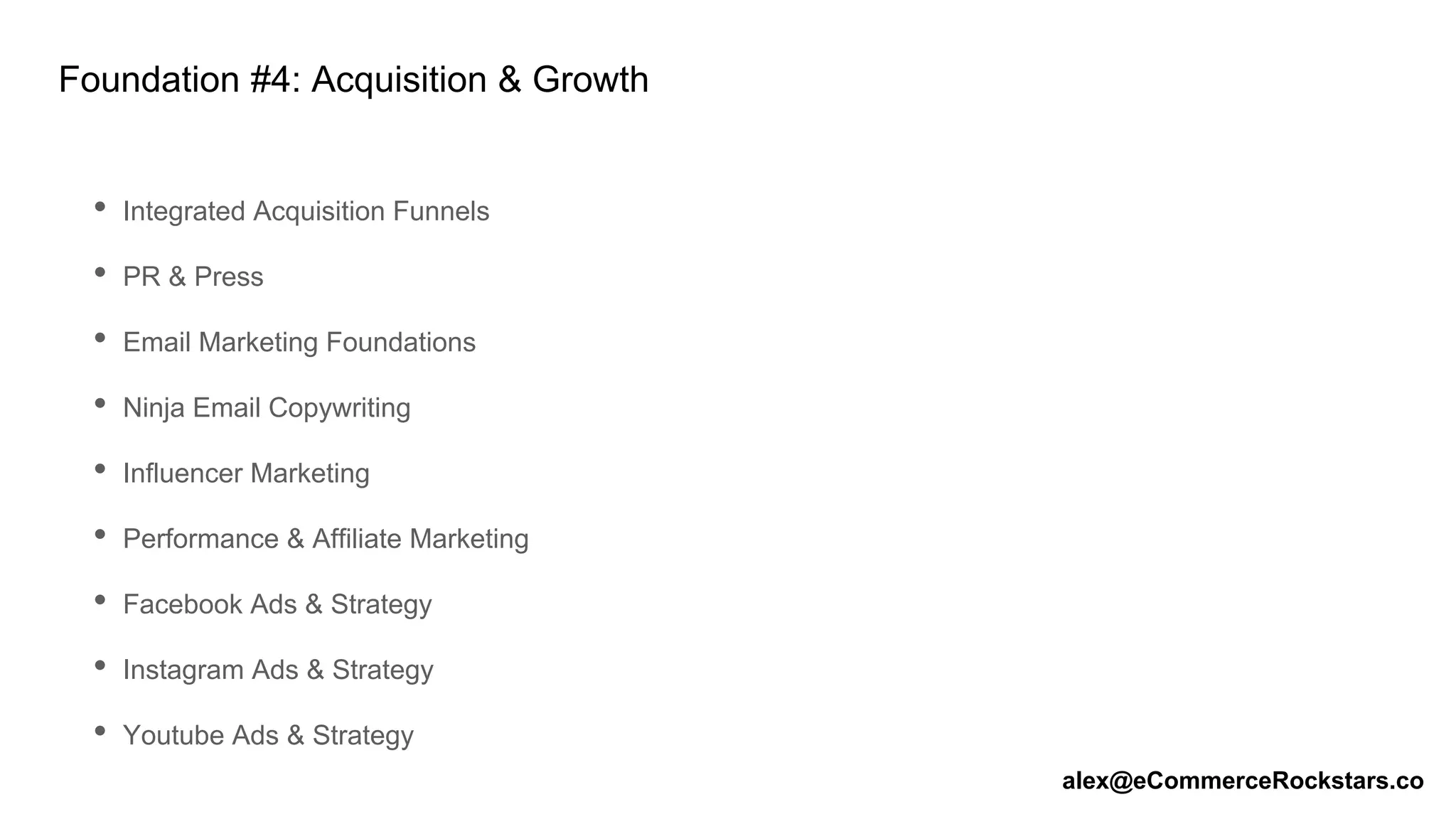 Foundation #4: Acquisition & Growth
• Integrated Acquisition Funnels
• PR & Press
• Email Marketing Foundations
• Ninja Email Copywriting
• Influencer Marketing
• Performance & Affiliate Marketing
• Facebook Ads & Strategy
• Instagram Ads & Strategy
• Youtube Ads & Strategy
alex@eCommerceRockstars.co
 