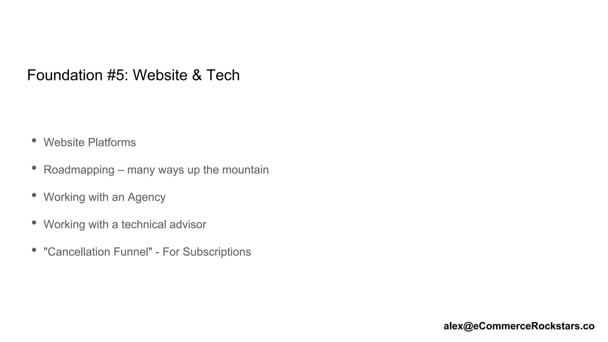 Foundation #5: Website & Tech
• Website Platforms
• Roadmapping – many ways up the mountain
• Working with an Agency
• Working with a technical advisor
• "Cancellation Funnel" - For Subscriptions
alex@eCommerceRockstars.co
 