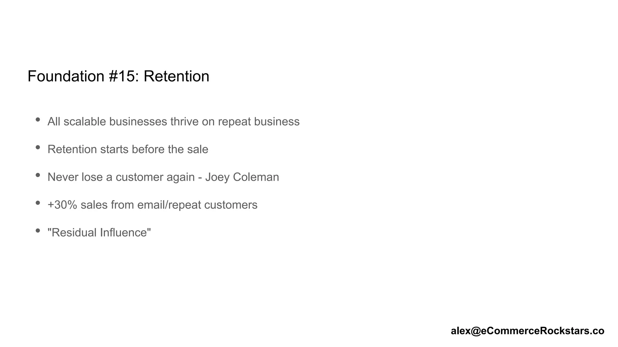 Foundation #15: Retention
• All scalable businesses thrive on repeat business
• Retention starts before the sale
• Never lose a customer again - Joey Coleman
• +30% sales from email/repeat customers
• "Residual Influence"
alex@eCommerceRockstars.co
 
