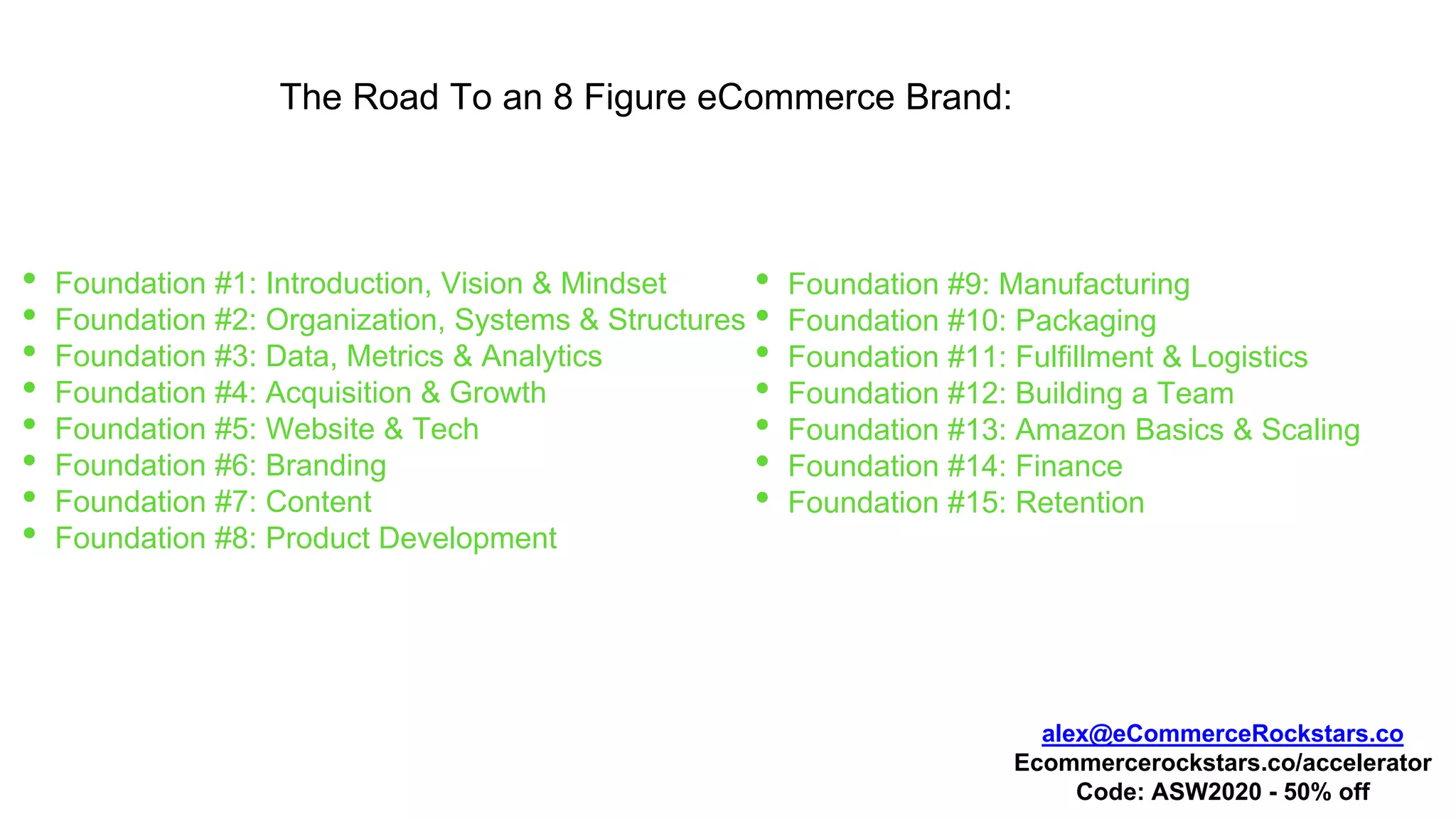 The Road To an 8 Figure eCommerce Brand:
• Foundation #1: Introduction, Vision & Mindset
• Foundation #2: Organization, Systems & Structures
• Foundation #3: Data, Metrics & Analytics
• Foundation #4: Acquisition & Growth
• Foundation #5: Website & Tech
• Foundation #6: Branding
• Foundation #7: Content
• Foundation #8: Product Development
• Foundation #9: Manufacturing
• Foundation #10: Packaging
• Foundation #11: Fulfillment & Logistics
• Foundation #12: Building a Team
• Foundation #13: Amazon Basics & Scaling
• Foundation #14: Finance
• Foundation #15: Retention
alex@eCommerceRockstars.co
Ecommercerockstars.co/accelerator
Code: ASW2020 - 50% off
 