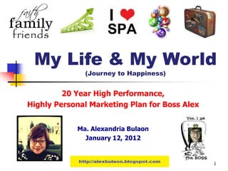My Life & My World
               (Journey to Happiness)


         20 Year High Performance,
Highly Personal Marketing Plan for Boss Alex


            Ma. Alexandria Bulaon
              January 12, 2012


            http://marikachavez.blogspot.com   1
 