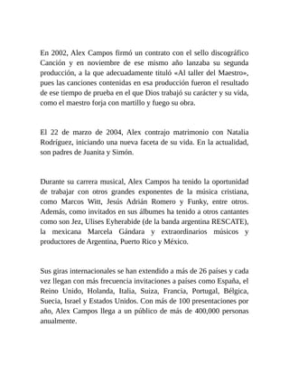 En 2002, Alex Campos firmó un contrato con el sello discográfico
Canción y en noviembre de ese mismo año lanzaba su segunda
producción, a la que adecuadamente tituló «Al taller del Maestro»,
pues las canciones contenidas en esa producción fueron el resultado
de ese tiempo de prueba en el que Dios trabajó su carácter y su vida,
como el maestro forja con martillo y fuego su obra.
El 22 de marzo de 2004, Alex contrajo matrimonio con Natalia
Rodríguez, iniciando una nueva faceta de su vida. En la actualidad,
son padres de Juanita y Simón.
Durante su carrera musical, Alex Campos ha tenido la oportunidad
de trabajar con otros grandes exponentes de la música cristiana,
como Marcos Witt, Jesús Adrián Romero y Funky, entre otros.
Además, como invitados en sus álbumes ha tenido a otros cantantes
como son Jez, Ulises Eyherabide (de la banda argentina RESCATE),
la mexicana Marcela Gándara y extraordinarios músicos y
productores de Argentina, Puerto Rico y México.
Sus giras internacionales se han extendido a más de 26 países y cada
vez llegan con más frecuencia invitaciones a países como España, el
Reino Unido, Holanda, Italia, Suiza, Francia, Portugal, Bélgica,
Suecia, Israel y Estados Unidos. Con más de 100 presentaciones por
año, Alex Campos llega a un público de más de 400,000 personas
anualmente.
 