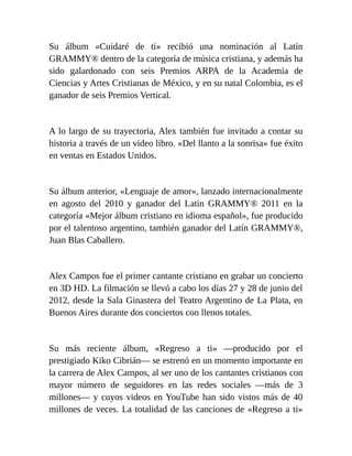 Su álbum «Cuidaré de ti» recibió una nominación al Latín
GRAMMY® dentro de la categoría de música cristiana, y además ha
sido galardonado con seis Premios ARPA de la Academia de
Ciencias y Artes Cristianas de México, y en su natal Colombia, es el
ganador de seis Premios Vertical.
A lo largo de su trayectoria, Alex también fue invitado a contar su
historia a través de un video libro. «Del llanto a la sonrisa» fue éxito
en ventas en Estados Unidos.
Su álbum anterior, «Lenguaje de amor», lanzado internacionalmente
en agosto del 2010 y ganador del Latin GRAMMY® 2011 en la
categoría «Mejor álbum cristiano en idioma español», fue producido
por el talentoso argentino, también ganador del Latín GRAMMY®,
Juan Blas Caballero.
Alex Campos fue el primer cantante cristiano en grabar un concierto
en 3D HD. La filmación se llevó a cabo los días 27 y 28 de junio del
2012, desde la Sala Ginastera del Teatro Argentino de La Plata, en
Buenos Aires durante dos conciertos con llenos totales.
Su más reciente álbum, «Regreso a ti» —producido por el
prestigiado Kiko Cibrián— se estrenó en un momento importante en
la carrera de Alex Campos, al ser uno de los cantantes cristianos con
mayor número de seguidores en las redes sociales —más de 3
millones— y cuyos videos en YouTube han sido vistos más de 40
millones de veces. La totalidad de las canciones de «Regreso a ti»
 