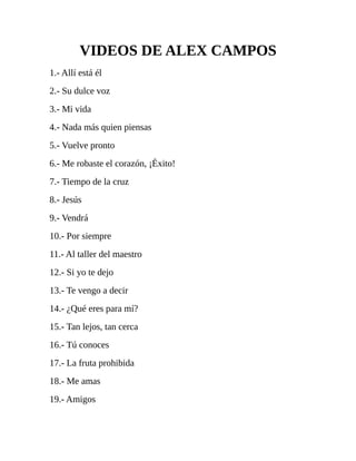 VIDEOS DE ALEX CAMPOS
1.- Allí está él
2.- Su dulce voz
3.- Mi vida
4.- Nada más quien piensas
5.- Vuelve pronto
6.- Me robaste el corazón, ¡Éxito!
7.- Tiempo de la cruz
8.- Jesús
9.- Vendrá
10.- Por siempre
11.- Al taller del maestro
12.- Si yo te dejo
13.- Te vengo a decir
14.- ¿Qué eres para mí?
15.- Tan lejos, tan cerca
16.- Tú conoces
17.- La fruta prohibida
18.- Me amas
19.- Amigos
 