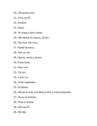 20.- Allí quiero estar
21.- Vivir con Él
22.- Prefiero
23.- Dime
24.- Te vengo a decir- bonus
25.- Me robaste el corazón, ¡Éxito!
26.- Tan lejos Tan cerca
27.- Sueño de morir,
28.- Eres mi sol,
29.- Quiero, siento y pienso
30.- Estoy harto,
31.- Dios creó
32.- Tú eres
33.- Corro a ti
34.- 10 de septiembre
35.- El abuelo
36.- Miraré al cielo, con Marcos Witt y Coalo Zamorano
37.- No es un misterio
38.- Pinta el mundo
39.- Allí está El
40.- Me dijo
 