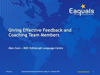 Giving Effective Feedback and
Coaching Team Members
Alex Cann – BSC Edinburgh Language Centre
©Eaquals Eaquals Internation...