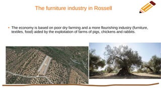 The furniture industry in Rossell
● The economy is based on poor dry farming and a more flourishing industry (furniture,
textiles, food) aided by the exploitation of farms of pigs, chickens and rabbits.
 