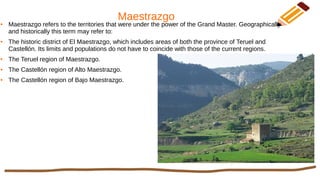 Maestrazgo● Maestrazgo refers to the territories that were under the power of the Grand Master. Geographically
and historically this term may refer to:
● The historic district of El Maestrazgo, which includes areas of both the province of Teruel and
Castellón. Its limits and populations do not have to coincide with those of the current regions.
● The Teruel region of Maestrazgo.
● The Castellón region of Alto Maestrazgo.
● The Castellón region of Bajo Maestrazgo.
 