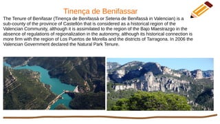Tinença de Benifassar
The Tenure of Benifasar (Tinença de Benifassà or Setena de Benifassà in Valencian) is a
sub-county of the province of Castellón that is considered as a historical region of the
Valencian Community, although it is assimilated to the region of the Bajo Maestrazgo in the
absence of regulations of regionalization in the autonomy, although its historical connection is
more firm with the region of Los Puertos de Morella and the districts of Tarragona. In 2006 the
Valencian Government declared the Natural Park Tenure.
 