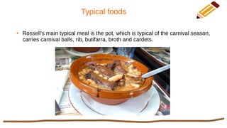 Typical foods
● Rossell's main typical meal is the pot, which is typical of the carnival season,
carries carnival balls, rib, butifarra, broth and cardets.
 