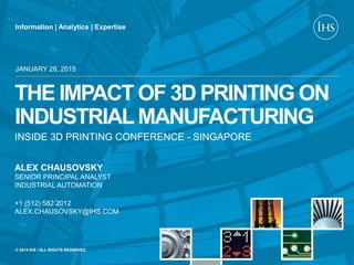 Information | Analytics | Expertise
© 2014 IHS / ALL RIGHTS RESERVED
THE IMPACT OF 3D PRINTING ON
INDUSTRIALMANUFACTURING
INSIDE 3D PRINTING CONFERENCE - SINGAPORE
JANUARY 28, 2015
ALEX CHAUSOVSKY
SENIOR PRINCIPAL ANALYST
INDUSTRIAL AUTOMATION
+1 (512) 582 2012
ALEX.CHAUSOVSKY@IHS.COM
 
