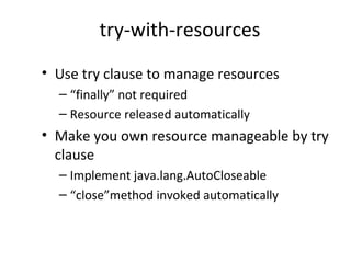 try-with-resources
• Use try clause to manage resources
– “finally” not required
– Resource released automatically
• Make you own resource manageable by try
clause
– Implement java.lang.AutoCloseable
– “close”method invoked automatically
 