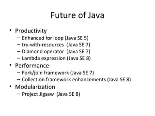 Future of Java
• Productivity
– Enhanced for loop (Java SE 5)
– try-with-resources (Java SE 7)
– Diamond operator (Java SE 7)
– Lambda expression (Java SE 8)
• Performance
– Fork/join framework (Java SE 7)
– Collection framework enhancements (Java SE 8)
• Modularization
– Project Jigsaw (Java SE 8)
 