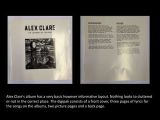 Alex Clare's album has a very basic however informative layout. Nothing looks to cluttered
or not in the correct place. The digipak consists of a front cover, three pages of lyrics for
the songs on the albums, two picture pages and a back page.
 