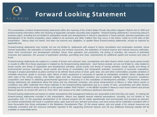 RIGHT TIME » RIGHT PLACE » RIGHT PRIORITIES
This presentation contains forward-looking statements within the meaning of the United States Private Securities Litigation Reform Act of 1995 and
forward-looking information within the meaning of applicable Canadian securities laws (together, “forward-looking statements”) concerning Alexco's
business plans, including but not limited to anticipated results and developments in Alexco’s operations in future periods, planned exploration and
development of its mineral properties, plans related to its business and other matters that may occur in the future, made as of the date of this
presentation. Alexco does not intend, and does not assume any obligation, to update these forward-looking statements, except as required by
applicable law.
Forward-looking statements may include, but are not limited to, statements with respect to future remediation and reclamation activities, future
mineral exploration, the estimation of mineral reserves and mineral resources, the realization of mineral reserve and mineral resource estimates,
future mine construction and development activities, future mine operation and production, the timing of activities, the amount of estimated
revenues and expenses, the success of exploration activities, permitting time lines, requirements for additional capital and sources and uses of
funds.
Forward-looking statements are subject to a variety of known and unknown risks, uncertainties and other factors which could cause actual events
or results to differ from those expressed or implied by the forward-looking statements. Such factors include, but are not limited to, risks related to
actual results and timing of exploration and development activities; actual results and timing of mining activities; actual results and timing of
environmental services operations; actual results and timing of remediation and reclamation activities; conclusions of economic evaluations;
changes in project parameters as plans continue to be refined; future prices of silver, gold, lead, zinc and other commodities; possible variations in
mineable resources, grade or recovery rates; failure of plant, equipment or processes to operate as anticipated; accidents, labour disputes and
other risks of the mining industry; First Nation rights and title; continued capitalization and commercial viability; global economic conditions;
competition; and delays in obtaining governmental approvals or financing or in the completion of development activities. Furthermore, forward-
looking statements are statements about the future and are inherently uncertain, and actual achievements of Alexco or other future events or
conditions may differ materially from those reflected in the forward-looking statements due to a variety of risks, uncertainties and other factors,
including but not limited to those referred to in the section entitled "Risk Factors" in the MD&A included in Alexco’s most recent interim and annual
financial reports, its current AIF and U.S. Form 40-F, and various of its other continuous disclosure documents.
Forward-looking statements are based on certain assumptions that management believes are reasonable at the time they are made. In making the
forward-looking statements included in this presentation, Alexco has applied several material assumptions, including, but not limited to, the
assumption that: (1) the proposed development of its mineral projects will be viable operationally and economically and proceed as planned;
(2) market fundamentals will result in sustained silver, gold, lead and zinc demand and prices, and such prices will be materially consistent with or
more favourable than those anticipated in the Bellekeno Development Plan, (3) the actual nature, size and grade of its mineral resources are
materially consistent with the resource estimates reported in the supporting technical reports; and (4) any additional financing needed will be
available on reasonable terms.
Forward Looking Statement
2
 
