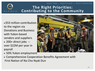 RIGHT TIME » RIGHT PLACE » RIGHT PRIORITIES
$53 million contribution
to the region via
Donations and Business
with Yukon-based
vendors and suppliers
200+ direct jobs --
over $22M per year in
payroll
50% Yukon employment
Comprehensive Cooperation Benefits Agreement with
First Nation of Na Cho Nyak Dun
The Right Priorities:
Contributing to the Community
24
 