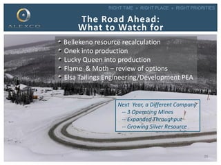 RIGHT TIME » RIGHT PLACE » RIGHT PRIORITIES
The Road Ahead:
What to Watch for
Bellekeno resource recalculation
Onek into production
Lucky Queen into production
Flame & Moth – review of options
Elsa Tailings Engineering/Development PEA
Next Year, a Different Company
-- 3 Operating Mines
-- Expanded Throughput
-- Growing Silver Resource
25
 