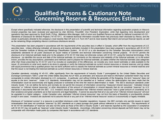 RIGHT TIME » RIGHT PLACE » RIGHT PRIORITIES
35
Qualified Persons & Cautionary Note
Concerning Reserve & Resources Estimate
Except where specifically indicated otherwise, the disclosure in this presentation of scientific and technical information regarding exploration projects on Alexco’s
mineral properties has been reviewed and approved by Alan McOnie, FAusIMM, Vice President, Exploration, while that regarding mine development and
operations has been approved by Scott Smith, P.Eng., Bellekeno Mine Manager, both of whom are Qualified Persons as defined by National Investment 43-101 -
Standards of Disclosure for Mineral Projects (“NI 43-101”). All material technical information included herein has previously been disclosed by Alexco, and the
viewer Is particularly directed to the company’s most recently filed AIF and U.S. Form 40-F and its most recently filed interim and annual financial reports; as well
as the remaining filings completing Alexco’s continuous disclosure records.
This presentation has been prepared in accordance with the requirements of the securities laws in effect in Canada, which differ from the requirements of U.S.
securities laws. Unless otherwise indicated, all resource and reserve estimates included in this presentation have been prepared in accordance with NI 43-101
and the Canadian Institute of Mining and Metallurgy Classification System. NI 43-101 is a rule developed by the Canadian Securities Administrators which
establishes standards for all public disclosure an issuer makes of scientific and technical information concerning mineral projects. NI 43-101 permits the
disclosure of an historical estimate made prior to the adoption of NI 43-101 that does not otherwise comply with NI 43-101, using the historical terminology, if the
disclosure: (a) identifies the source and date of the historical estimate; (b) comments on the relevance and reliability of the historical estimate; (c) to the extent
known, provides the key assumptions, parameters and methods used to prepare the historical estimate; (d) states whether the historical estimate uses categories
other than those prescribed by NI 43-101 and if so includes an explanation of the differences; (e) includes any more recent estimates or data available to the
issuer; (f) comments on what work needs to be done to upgrade or verify the historical estimate as current mineral resources or mineral reserves; and (g) states
with equal prominence that a qualified person has not done sufficient work to classify the historical estimate as current mineral resources or mineral reserves and
that the issuer is not treating the historical estimate as current mineral resources or mineral reserves.
Canadian standards, including NI 43-101, differ significantly from the requirements of Industry Guide 7 promulgated by the United States Securities and
Exchange Commission (“SEC”) under the United States Securities Act of 1933, as amended, and resource and reserve information contained herein may not be
comparable to similar information disclosed by U.S. companies. In particular, and without limiting the generality of the foregoing, the term “resource” does not
equate to the term “reserves”. Under U.S. standards, mineralization may not be classified as a “reserve” unless the determination has been made that the
mineralization could be economically and legally produced or extracted at the time the reserve determination is made. The SEC's disclosure standards under
Industry Guide 7 do not define the terms and normally do not permit the inclusion of information concerning “measured mineral resources”, “indicated mineral
resources” or “inferred mineral resources” or other descriptions of the amount of mineralization in mineral deposits that do not constitute “reserves” by U.S.
standards in documents filed with the SEC. U.S. Investors should also understand that “inferred mineral resources” have a great amount of uncertainty as to
their existence and great uncertainty as to their economic and legal feasibility. It cannot be assumed that all or any part of an “inferred mineral resource” will ever
be upgraded to a higher category. Under Canadian rules, estimated “inferred mineral resources” may not form the basis of feasibility or pre-feasibility studies
except in rare cases. Investors are cautioned not to assume that all or any part of an “inferred mineral resource” exists or is economically or legally mineable.
Disclosure of “contained ounces” in a resource is permitted disclosure under Canadian regulations; however, the SEC normally only permits issuers to report
mineralization that does not constitute “reserves” by SEC standards as in place tonnage and grade without reference to unit measures. The requirements of
NI 43-101 for identification of “reserves” are also not the same as those of the SEC’s Industry Guide 7, and reserves reported by the Corporation in compliance
with NI 43-101 may not qualify as “reserves” under Industry Guide 7 standards. Accordingly, information concerning mineral deposits set forth herein may not be
comparable with information made public by companies that report in accordance with U.S. standards.
 