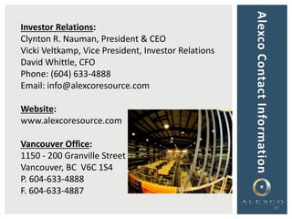 AlexcoContactInformation
36
Investor Relations:
Clynton R. Nauman, President & CEO
Vicki Veltkamp, Vice President, Investor Relations
David Whittle, CFO
Phone: (604) 633-4888
Email: info@alexcoresource.com
Website:
www.alexcoresource.com
Vancouver Office:
1150 - 200 Granville Street
Vancouver, BC V6C 1S4
P. 604-633-4888
F. 604-633-4887
 