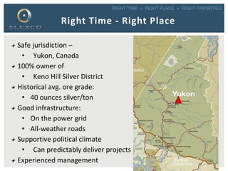 RIGHT TIME » RIGHT PLACE » RIGHT PRIORITIES
Right Time - Right Place
Safe jurisdiction –
• Yukon, Canada
100% owner of
• Keno Hill Silver District
Historical avg. ore grade:
• 40 ounces silver/ton
Good infrastructure:
• On the power grid
• All-weather roads
Supportive political climate
• Can predictably deliver projects
Experienced management 4
 