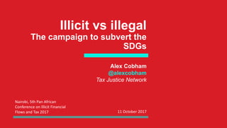 Illicit vs illegal
The campaign to subvert the
SDGs
Alex Cobham
@alexcobham
Tax Justice Network
Nairobi, 5th Pan African
Conference on Illicit Financial
Flows and Tax 2017 11 October 2017
 