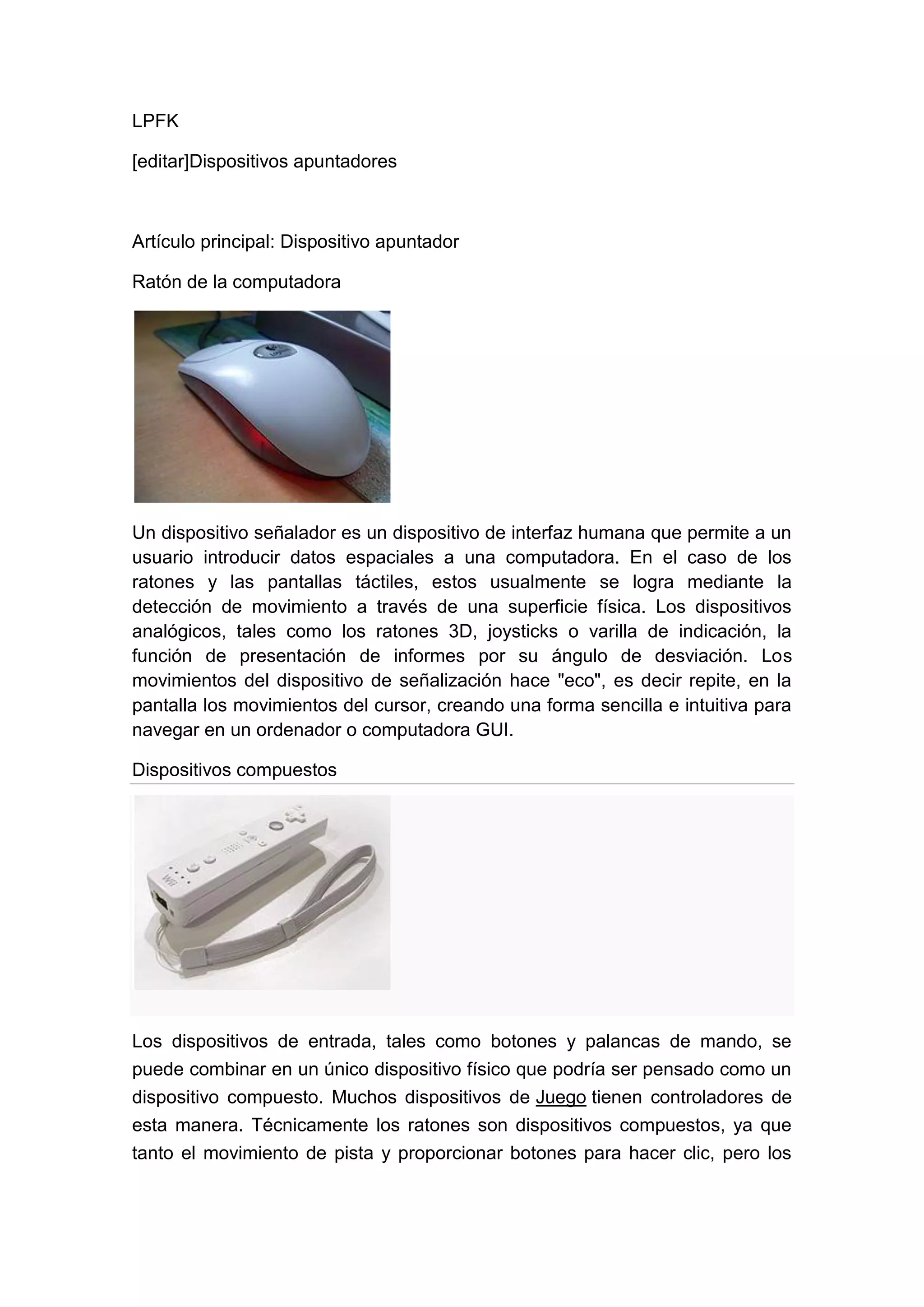 LPFK

[editar]Dispositivos apuntadores



Artículo principal: Dispositivo apuntador

Ratón de la computadora




Un dispositivo señalador es un dispositivo de interfaz humana que permite a un
usuario introducir datos espaciales a una computadora. En el caso de los
ratones y las pantallas táctiles, estos usualmente se logra mediante la
detección de movimiento a través de una superficie física. Los dispositivos
analógicos, tales como los ratones 3D, joysticks o varilla de indicación, la
función de presentación de informes por su ángulo de desviación. Los
movimientos del dispositivo de señalización hace "eco", es decir repite, en la
pantalla los movimientos del cursor, creando una forma sencilla e intuitiva para
navegar en un ordenador o computadora GUI.

Dispositivos compuestos




Los dispositivos de entrada, tales como botones y palancas de mando, se
puede combinar en un único dispositivo físico que podría ser pensado como un
dispositivo compuesto. Muchos dispositivos de Juego tienen controladores de
esta manera. Técnicamente los ratones son dispositivos compuestos, ya que
tanto el movimiento de pista y proporcionar botones para hacer clic, pero los
 