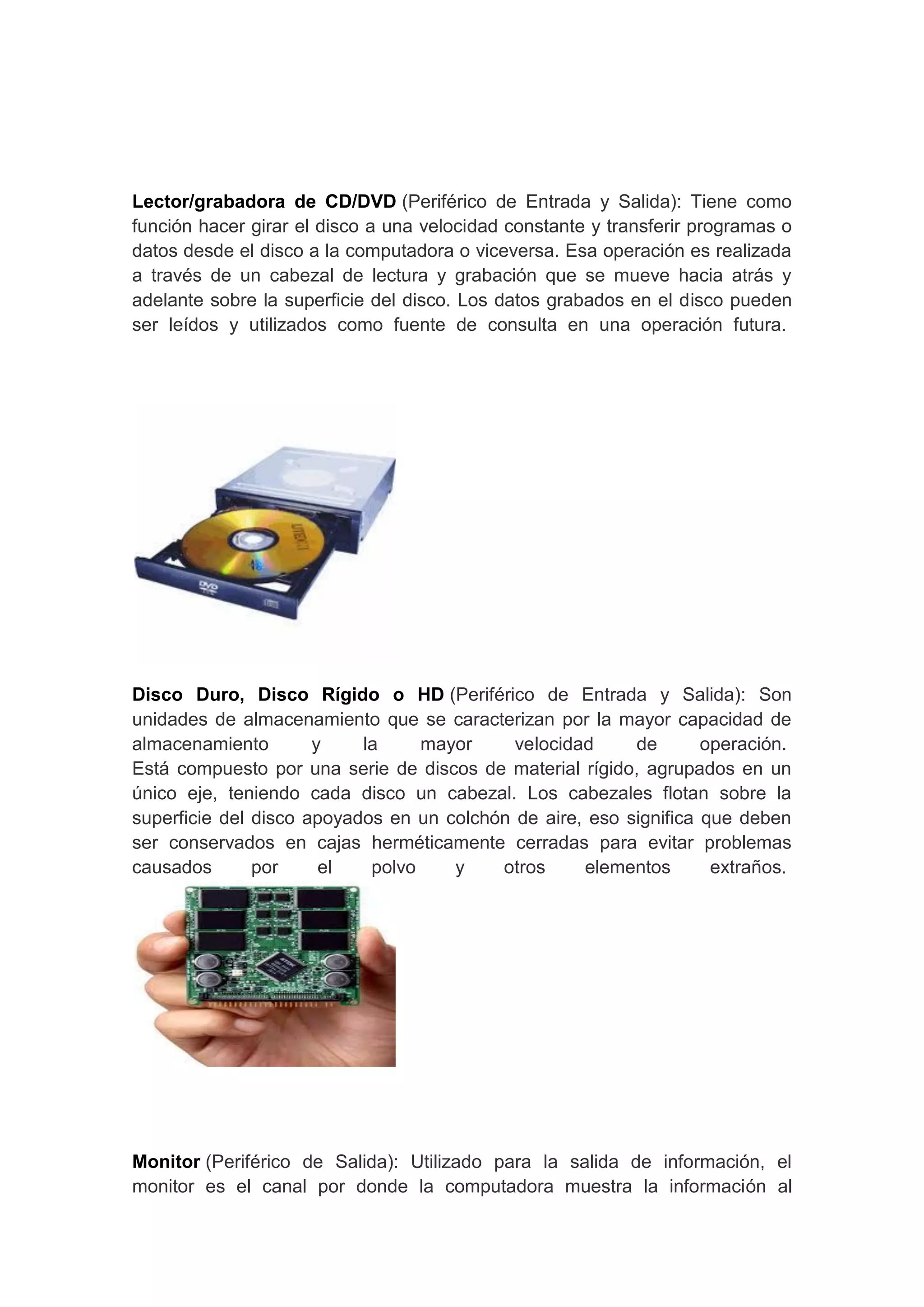 Lector/grabadora de CD/DVD (Periférico de Entrada y Salida): Tiene como
función hacer girar el disco a una velocidad constante y transferir programas o
datos desde el disco a la computadora o viceversa. Esa operación es realizada
a través de un cabezal de lectura y grabación que se mueve hacia atrás y
adelante sobre la superficie del disco. Los datos grabados en el disco pueden
ser leídos y utilizados como fuente de consulta en una operación futura.




Disco Duro, Disco Rígido o HD (Periférico de Entrada y Salida): Son
unidades de almacenamiento que se caracterizan por la mayor capacidad de
almacenamiento        y    la     mayor     velocidad     de       operación.
Está compuesto por una serie de discos de material rígido, agrupados en un
único eje, teniendo cada disco un cabezal. Los cabezales flotan sobre la
superficie del disco apoyados en un colchón de aire, eso significa que deben
ser conservados en cajas herméticamente cerradas para evitar problemas
causados       por     el   polvo    y    otros     elementos       extraños.




Monitor (Periférico de Salida): Utilizado para la salida de información, el
monitor es el canal por donde la computadora muestra la información al
 