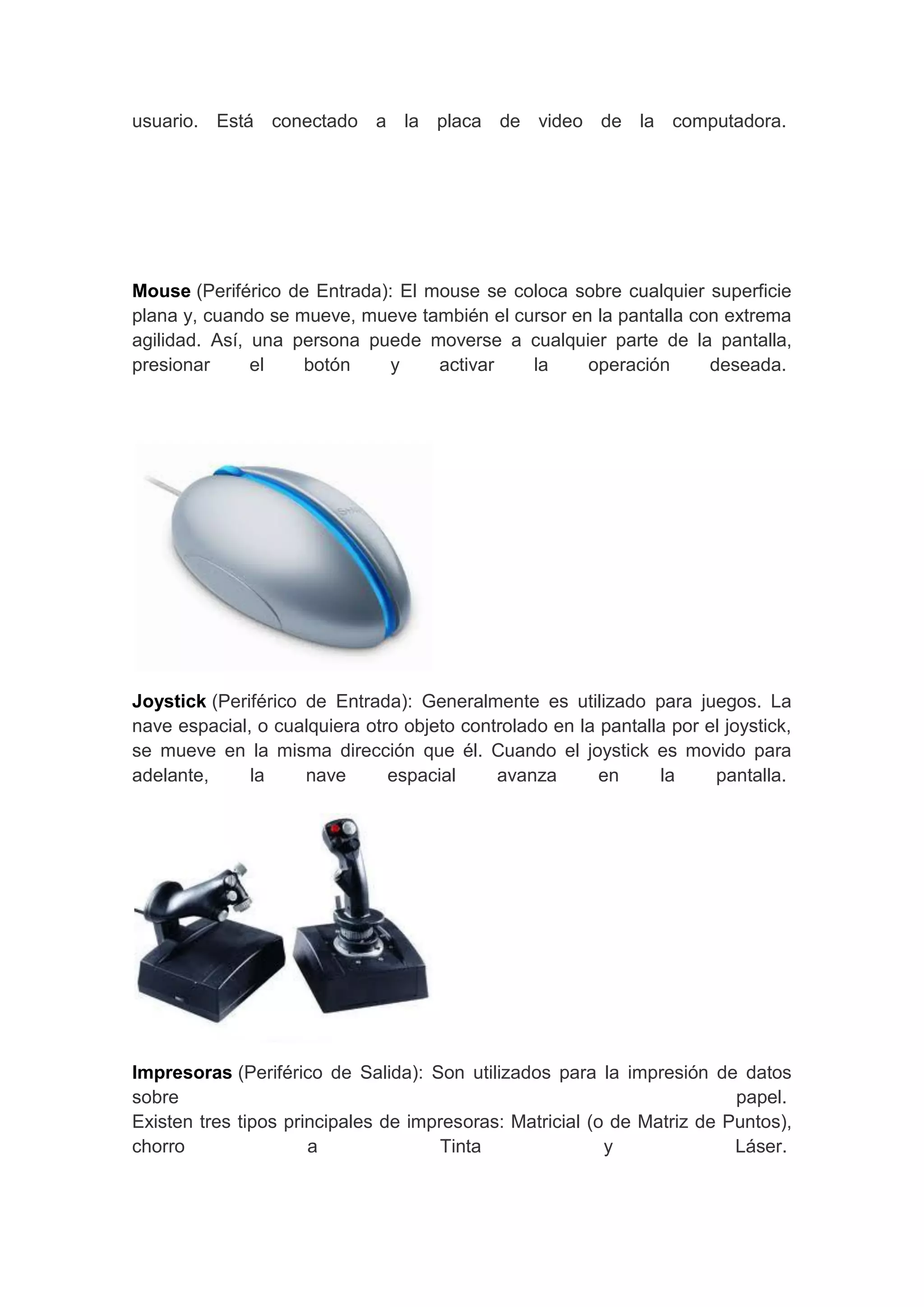usuario. Está conectado a la placa de video de la computadora.




Mouse (Periférico de Entrada): El mouse se coloca sobre cualquier superficie
plana y, cuando se mueve, mueve también el cursor en la pantalla con extrema
agilidad. Así, una persona puede moverse a cualquier parte de la pantalla,
presionar      el   botón    y     activar   la     operación      deseada.




Joystick (Periférico de Entrada): Generalmente es utilizado para juegos. La
nave espacial, o cualquiera otro objeto controlado en la pantalla por el joystick,
se mueve en la misma dirección que él. Cuando el joystick es movido para
adelante,     la     nave      espacial     avanza       en     la     pantalla.




Impresoras (Periférico de Salida): Son utilizados para la impresión de datos
sobre                                                                    papel.
Existen tres tipos principales de impresoras: Matricial (o de Matriz de Puntos),
chorro                a              Tinta                y              Láser.
 